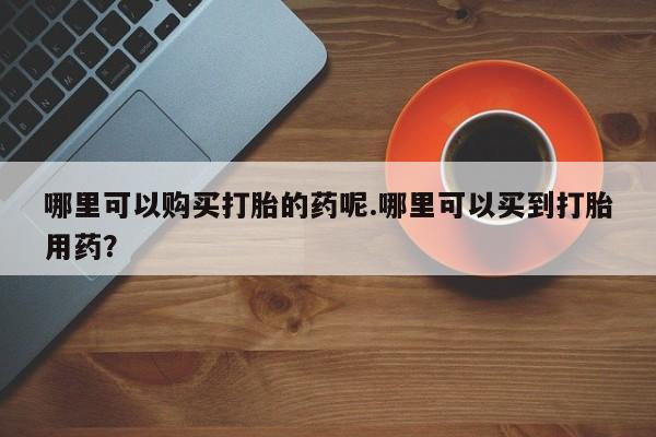 私人门诊有没有打胎药啊哪里可以购买打胎的药呢.哪里可以买到打胎用药？
