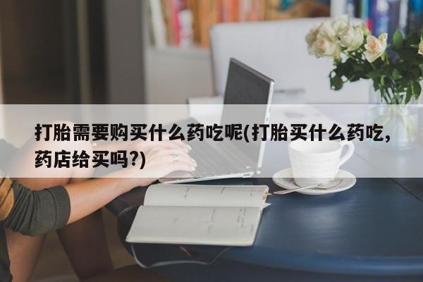 私人门诊有没有打胎药啊打胎需要购买什么药吃呢(打胎买什么药吃,药店给买吗?)